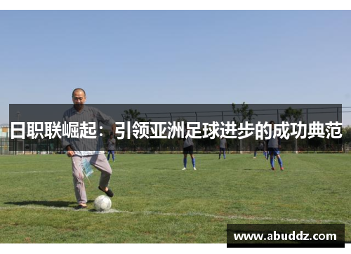 日职联崛起:引领亚洲足球进步的成功典范 日职联崛起:引领亚洲足球进步的成功典范