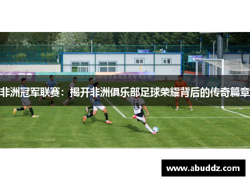 非洲冠军联赛:揭开非洲俱乐部足球荣耀背后的传奇篇章 非洲冠军联赛:揭开非洲俱乐部足球荣耀背后的传奇篇章