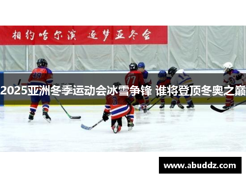 2025亚洲冬季运动会冰雪争锋 谁将登顶冬奥之巅 2025亚洲冬季运动会冰雪争锋 谁将登顶冬奥之巅