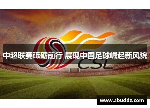 中超联赛砥砺前行 展现中国足球崛起新风貌 中超联赛砥砺前行 展现中国足球崛起新风貌
