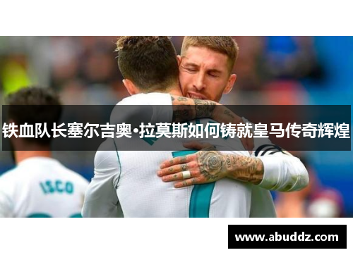 铁血队长塞尔吉奥·拉莫斯如何铸就皇马传奇辉煌 铁血队长塞尔吉奥·拉莫斯如何铸就皇马传奇辉煌