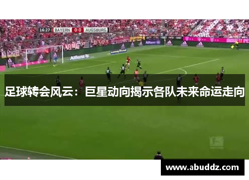 足球转会风云:巨星动向揭示各队未来命运走向 足球转会风云:巨星动向揭示各队未来命运走向
