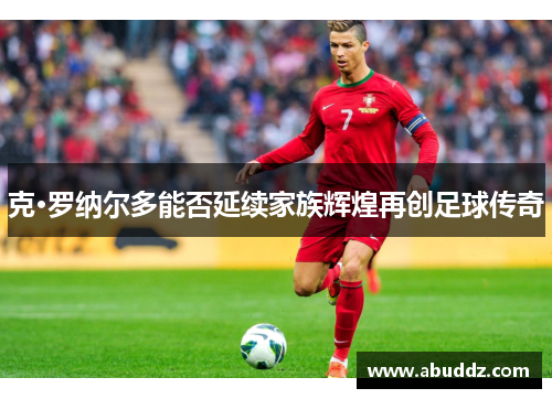 克·罗纳尔多能否延续家族辉煌再创足球传奇 克·罗纳尔多能否延续家族辉煌再创足球传奇