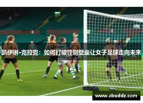 凯伊琳·克拉克:如何打破性别壁垒让女子足球走向未来 凯伊琳·克拉克:如何打破性别壁垒让女子足球走向未来